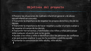 Objetivos del proyecto
• Prevenir las situaciones de maltrato infantil en general y de abuso
sexual infantil en concreto.
• Transmitir la importancia de respetar los propios derechos y los de los
demás.
• Transmitir la importancia de hacer respetar y cuidar el propio cuerpo y
de respetar el cuerpo de los demás.
• Transmitir herramientas y habilidades a los niños y niñas para actuar
ante cualquier situación que no les guste.
• Ayudar a los niños y niñas a identificar a la o las personas de confianza
a las que puedan explicar lo que les ha sucedido y pedirles ayuda.
• Fomentar la comunicación niño-adulto, niña-adulto.
 