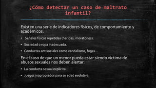 ¿Cómo detectar un caso de maltrato
infantil?
Existen una serie de indicadores físicos, de comportamiento y
académicos:
▪ Señales físicas repetidas (heridas, moratones).
▪ Suciedad o ropa inadecuada.
▪ Conductas antisociales como vandalismo, fugas…
En el caso de que un menor pueda estar siendo víctima de
abusos sexuales nos deben alertar:
▪ La conducta sexual explícita.
▪ Juegos inapropiados para su edad evolutiva.
 