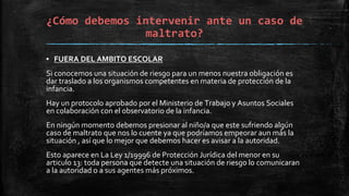 ▪ FUERA DEL AMBITO ESCOLAR
Si conocemos una situación de riesgo para un menos nuestra obligación es
dar traslado a los organismos competentes en materia de protección de la
infancia.
Hay un protocolo aprobado por el Ministerio de Trabajo y Asuntos Sociales
en colaboración con el observatorio de la infancia.
En ningún momento debemos presionar al niño/a que este sufriendo algún
caso de maltrato que nos lo cuente ya que podríamos empeorar aun más la
situación , así que lo mejor que debemos hacer es avisar a la autoridad.
Esto aparece en La Ley 1/19996 de Protección Jurídica del menor en su
articulo 13: toda persona que detecte una situación de riesgo lo comunicaran
a la autoridad o a sus agentes más próximos.
¿Cómo debemos intervenir ante un caso de
maltrato?
 