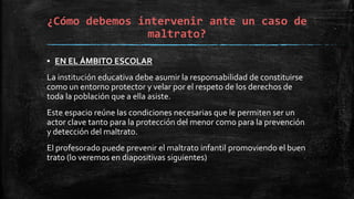 ¿Cómo debemos intervenir ante un caso de
maltrato?
▪ EN EL ÁMBITO ESCOLAR
La institución educativa debe asumir la responsabilidad de constituirse
como un entorno protector y velar por el respeto de los derechos de
toda la población que a ella asiste.
Este espacio reúne las condiciones necesarias que le permiten ser un
actor clave tanto para la protección del menor como para la prevención
y detección del maltrato.
El profesorado puede prevenir el maltrato infantil promoviendo el buen
trato (lo veremos en diapositivas siguientes)
 