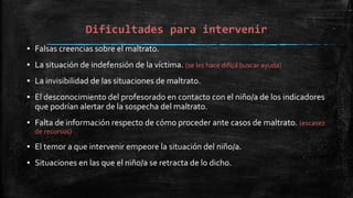 Dificultades para intervenir
▪ Falsas creencias sobre el maltrato.
▪ La situación de indefensión de la víctima. (se les hace difícil buscar ayuda)
▪ La invisibilidad de las situaciones de maltrato.
▪ El desconocimiento del profesorado en contacto con el niño/a de los indicadores
que podrían alertar de la sospecha del maltrato.
▪ Falta de información respecto de cómo proceder ante casos de maltrato. (escasez
de recursos)
▪ El temor a que intervenir empeore la situación del niño/a.
▪ Situaciones en las que el niño/a se retracta de lo dicho.
 