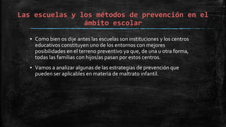 Las escuelas y los métodos de prevención en el
ámbito escolar
▪ Como bien os dije antes las escuelas son instituciones y los centros
educativos constituyen uno de los entornos con mejores
posibilidades en el terreno preventivo ya que, de una u otra forma,
todas las familias con hijos/as pasan por estos centros.
▪ Vamos a analizar algunas de las estrategias de prevención que
pueden ser aplicables en materia de maltrato infantil.
 