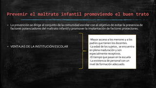 Prevenir el maltrato infantil promoviendo el buen trato
– La prevención se dirige al conjunto de la comunidad escolar con el objetivo de evitar la presencia de
factores potenciadores del maltrato infantil y promover la implantación de factores protectores.
– VENTAJAS DE LA INSTITUCIÓN ESCOLAR
-Mayor acceso a los menores y a los
padres que tienen los docentes.
-La edad de los sujetos , se encuentra
en plena maduración y son
especialmente receptivos.
-El tiempo que pasan en la escuela
-La existencia de personal con un
nivel de formación adecuado.
 