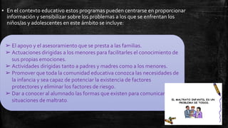 ▪ En el contexto educativo estos programas pueden centrarse en proporcionar
información y sensibilizar sobre los problemas a los que se enfrentan los
niños/as y adolescentes en este ámbito se incluye:
➢ El apoyo y el asesoramiento que se presta a las familias.
➢ Actuaciones dirigidas a los menores para facilitarles el conocimiento de
sus propias emociones.
➢ Actividades dirigidas tanto a padres y madres como a los menores.
➢ Promover que toda la comunidad educativa conozca las necesidades de
la infancia y sea capaz de potenciar la existencia de factores
protectores y eliminar los factores de riesgo.
➢ Dar a conocer al alumnado las formas que existen para comunicar
situaciones de maltrato.
 