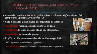 UNICEF (último informe publicado el 29 de
octubre de 2014)
▪ 6 de cada 10 niños entre 12 y 14 años sufren o sufrieron algún maltrato físico
(empujones , patadas , vejaciones …)
▪ Cada 5 minutos 1 niño muere por algún tipo de violencia
▪ 95.000 niños fueron asesinados en total en 2012
▪ 14 millones de niñas se casan al año por obligación .
▪ 30.000 niños luchan en la guerra.
▪ El 98% de niñas son sometidas a la mutilación genital .
- Está presente todavía en 29 países
- 140 millones de niñas han sido sometidas a esta práctica.
 