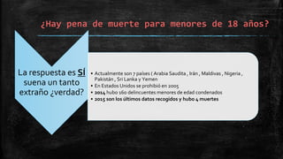 ¿Hay pena de muerte para menores de 18 años?
La respuesta es SÍ
suena un tanto
extraño ¿verdad?
• Actualmente son 7 países ( Arabia Saudita , Irán , Maldivas , Nigeria ,
Pakistán , Sri Lanka y Yemen
• En Estados Unidos se prohibió en 2005
• 2014 hubo 160 delincuentes menores de edad condenados
• 2015 son los últimos datos recogidos y hubo 4 muertes
 