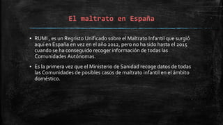 El maltrato en España
▪ RUMI , es un Regristo Unificado sobre el Maltrato Infantil que surgió
aquí en España en vez en el año 2012, pero no ha sido hasta el 2015
cuando se ha conseguido recoger información de todas las
Comunidades Autónomas.
▪ Es la primera vez que el Ministerio de Sanidad recoge datos de todas
las Comunidades de posibles casos de maltrato infantil en el ámbito
doméstico.
 