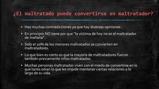 ¿El maltratado puede convertirse en maltratador?
▪ Hay muchas contradicciones ya que hay diversas opiniones .
▪ En principio NO tiene por que “la víctima de hoy no es el maltratador
de mañana”.
▪ Solo el 20% de los menores maltratados se convierten en
maltratadores.
▪ Lo que bien es cierto es que la mayoría de maltratadores fueron
también previamente niños maltratados.
▪ Muchas personas maltratadas viven con el miedo de convertirse en lo
que tanto odian lo que les impide mantener ciertas relaciones a lo
largo de su vida.
 