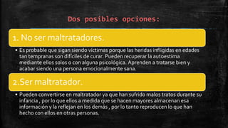 Dos posibles opciones:
1. No ser maltratadores.
• Es probable que sigan siendo víctimas porque las heridas infligidas en edades
tan tempranas son difíciles de curar. Pueden recuperar la autoestima
mediante ellos solos o con alguna psicológica. Aprenden a tratarse bien y
acabar siendo una persona emocionalmente sana.
2.Ser maltratador.
• Pueden convertirse en maltratador ya que han sufrido malos tratos durante su
infancia , por lo que ellos a medida que se hacen mayores almacenan esa
información y la reflejan en los demás , por lo tanto reproducen lo que han
hecho con ellos en otras personas.
 