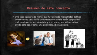 Resumen de este concepto
▪ Una cosa es que todo menor que haya sufrido malos tratos del tipo
que sean va a desarrollar unos trastornos que le harán ser posibles
maltratadores en su vida adulta y si no lo son, aun así necesitan
ayuda para poder tener una personalidad establecida.
 