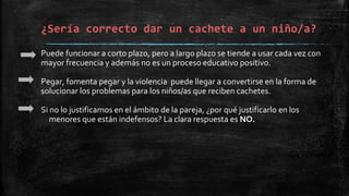 Puede funcionar a corto plazo, pero a largo plazo se tiende a usar cada vez con
mayor frecuencia y además no es un proceso educativo positivo.
Pegar, fomenta pegar y la violencia puede llegar a convertirse en la forma de
solucionar los problemas para los niños/as que reciben cachetes.
Si no lo justificamos en el ámbito de la pareja, ¿por qué justificarlo en los
menores que están indefensos? La clara respuesta es NO.
¿Sería correcto dar un cachete a un niño/a?
 
