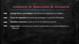 Inventario de dimensiones de disciplina
Castigo físico y psicológico: uso de fuerza o agresión psicológica.
Coste de respuesta: privación de privilegios, imposición de tareas.
Disciplina inductiva: explicación de la conducta correcta.
Supervisión: controlar que se esté cumpliendo la conducta mediante la
atención.
 