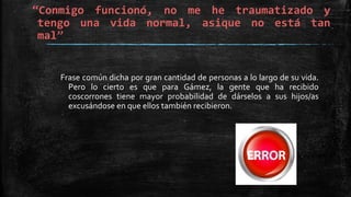 “Conmigo funcionó, no me he traumatizado y
tengo una vida normal, asique no está tan
mal”
Frase común dicha por gran cantidad de personas a lo largo de su vida.
Pero lo cierto es que para Gámez, la gente que ha recibido
coscorrones tiene mayor probabilidad de dárselos a sus hijos/as
excusándose en que ellos también recibieron.
 