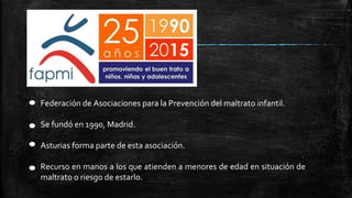 Federación de Asociaciones para la Prevención del maltrato infantil.
Se fundó en 1990, Madrid.
Asturias forma parte de esta asociación.
Recurso en manos a los que atienden a menores de edad en situación de
maltrato o riesgo de estarlo.
 