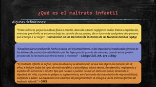 ¿Qué es el maltrato infantil
Algunas definiciones:
“Toda violencia, perjuicio o abuso físico o mental, descuido o trato negligente, malos tratos o explotación,
mientras que el niño se encuentre bajo la custodia de sus padres, de un tutor o de cualquiera otra persona
que le tenga a su cargo”. - Convención de los Derechos de los Niños de las Naciones Unidas (1989)
“Situación que se produce de hecho a causa del incumplimiento, o del imposible o inadecuado ejercicio de
los deberes de protección establecidos por las leyes para la guarda de menores, cuando estos queden
privados de la necesaria asistencia moral o material”. - Código Civil, Art. 172 (1889)
“El maltrato infantil se define como los abusos y la desatención de que son objeto los menores de 18
años, e incluye todos los tipos de maltrato físico o psicológico, abuso sexual, desatención, negligencia y
explotación comercial o de otro tipo que causen o puedan causar un daño a la salud, desarrollo o
dignidad del niño, o poner en peligro su supervivencia, en el contexto de una relación de responsabilidad,
confianza o poder. La exposición a la violencia de pareja también se incluye a veces entre las formas de
maltrato infantil.” – OMS
 