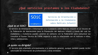 ¿Qué servicios prestamos a los Ciudadanos?
¿Qué es el SOiC?
El Servicio de Orientación e Información a la Ciudadanía sobre Maltrato Infantil es un recurso de
la Federación de Asociaciones para la Prevención del Maltrato Infantil a través del cual los
ciudadanos y ciudadanas pueden ponerse en contacto con la Federación para comunicar sus
consultas al Equipo Técnico de FAPMI respecto a todo lo relacionado con el maltrato a niños,
niñas y adolescentes.
¿A quién va dirigido?
El Servicio está orientado principalmente a la población general, aunque también puede recibir
solicitudes de información de profesionales y otras entidades.
 