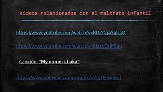 Vídeos relacionados con el maltrato infantil
https://www.youtube.com/watch?v=BDZDqaS3U3Q
https://www.youtube.com/watch?v=EkIk5OdPSg0
https://www.youtube.com/watch?v=ZI5TFmoe91I
Canción: “My name is Luka”
 