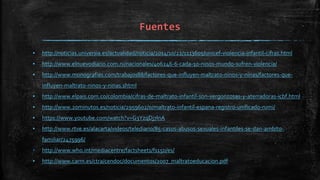 Fuentes
▪ http://noticias.universia.es/actualidad/noticia/2014/10/22/1113605/unicef-violencia-infantil-cifras.html
▪ http://www.elnuevodiario.com.ni/nacionales/406246-6-cada-10-ninos-mundo-sufren-violencia/
▪ http://www.monografias.com/trabajos88/factores-que-influyen-maltrato-ninos-y-ninas/factores-que-
influyen-maltrato-ninos-y-ninas.shtml
▪ http://www.elpais.com.co/colombia/cifras-de-maltrato-infantil-son-vergonzosas-y-aterradoras-icbf.html
▪ http://www.20minutos.es/noticia/2959602/0/maltrato-infantil-espana-registro-unificado-rumi/
▪ https://www.youtube.com/watch?v=G3YzqDj7lnA
▪ http://www.rtve.es/alacarta/videos/telediario/85-casos-abusos-sexuales-infantiles-se-dan-ambito-
familiar/2475996/
▪ http://www.who.int/mediacentre/factsheets/fs150/es/
▪ http://www.carm.es/ctra/cendoc/documentos/2007_maltratoeducacion.pdf
 