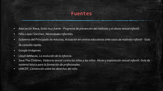 Fuentes
▪ Asociación Rana, Grita muy fuerte - Programa de prevención del maltrato y el abuso sexual infantil.
▪ Félix López Sánchez, Necesidades infantiles.
▪ Gobierno del Principado de Asturias, Actuación en centros educativos ante casos de maltrato infantil - Guía
de consulta rápida.
▪ Google Imágenes.
▪ Lloyd deMause, La evolución de la infancia.
▪ Save The Children, Violencia sexual contra los niños y las niñas. Abuso y explotación sexual infantil. Guía de
material básico para la formación de profesionales.
▪ UNICEF, Convención sobre los derechos del niño.
 