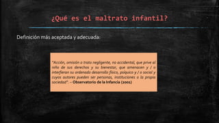 ¿Qué es el maltrato infantil?
Definición más aceptada y adecuada:
“Acción, omisión o trato negligente, no accidental, que prive al
niño de sus derechos y su bienestar, que amenacen y / o
interfieran su ordenado desarrollo físico, psíquico y / o social y
cuyos autores pueden ser personas, instituciones o la propia
sociedad”. – Observatorio de la Infancia (2001)
 
