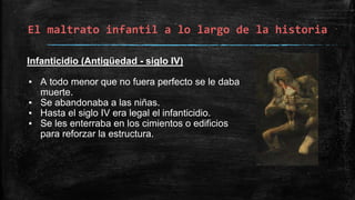 El maltrato infantil a lo largo de la historia
Infanticidio (Antigüedad - siglo IV)
▪ A todo menor que no fuera perfecto se le daba
muerte.
▪ Se abandonaba a las niñas.
▪ Hasta el siglo IV era legal el infanticidio.
▪ Se les enterraba en los cimientos o edificios
para reforzar la estructura.
 