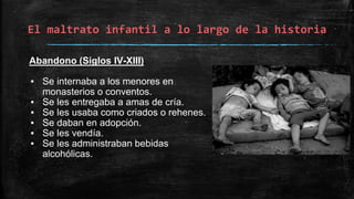 El maltrato infantil a lo largo de la historia
Abandono (Siglos IV-XIII)
▪ Se internaba a los menores en
monasterios o conventos.
▪ Se les entregaba a amas de cría.
▪ Se les usaba como criados o rehenes.
▪ Se daban en adopción.
▪ Se les vendía.
▪ Se les administraban bebidas
alcohólicas.
 