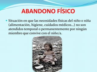 ABANDONO FÍSICO
 Situación en que las necesidades físicas del niño o niña
 (alimentación, higiene, cuidados médicos…) no son
 atendidos temporal o permanentemente por ningún
 miembro que convive con el niño/a.
 