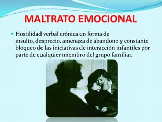 MALTRATO EMOCIONAL
 Hostilidad verbal crónica en forma de
 insulto, desprecio, amenaza de abandono y constante
 bloqueo de las iniciativas de interacción infantiles por
 parte de cualquier miembro del grupo familiar.
 