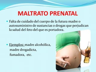 MALTRATO PRENATAL
 Falta de cuidado del cuerpo de la futura madre o
 autosuministro de sustancias o drogas que perjudican
 la salud del feto del que es portadora.



 Ejemplos: madre alcohólica,
  madre drogadicta,
  fumadora, etc.
 