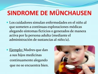 SINDROME DE MÜNCHAUSEN
 Los cuidadores simulan enfermedades en el niño al
 que someten a continuas exploraciones médicas
 alegando síntomas ficticios o generados de manera
 activa por la persona adulta (mediante el
 administración de sustancias al niño/a).

 Ejemplo: Madres que dan
  a sus hijos medicinas
  continuamente alegando
  que no se encuentra bien.
 