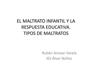 EL MALTRATO INFANTIL Y LA
RESPUESTA EDUCATIVA.
TIPOS DE MALTRATOS
Rubén Ansoar Varela
IES Álvar Núñez
 