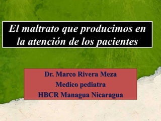 El maltrato que producimos en la atención de los pacientes Dr. Marco Rivera Meza Medico pediatra  HBCR Managua Nicaragua 