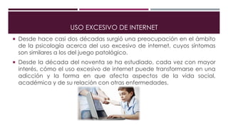 USO EXCESIVO DE INTERNET
 Desde hace casi dos décadas surgió una preocupación en el ámbito
de la psicología acerca del uso excesivo de internet, cuyos síntomas
son similares a los del juego patológico.
 Desde la década del noventa se ha estudiado, cada vez con mayor
interés, cómo el uso excesivo de internet puede transformarse en una
adicción y la forma en que afecta aspectos de la vida social,
académica y de su relación con otras enfermedades.
 