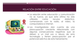 RELACIÓN ENTRE EDUCACIÓN
 La relación entre educación y comunicación
no es nueva, ya que esta última ha sido
utilizada como recurso didáctico,
comenzando con la radio, el video, la
computadora e internet.
 Los investigadores dan cuenta de una
preocupación creciente relacionada con
algunas consecuencias negativas que se
deben a un mal uso o abuso de esta
tecnología y tienen preocupación por el
potencial adictivo de esta herramienta
 