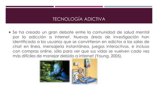 TECNOLOGÍA ADICTIVA
 Se ha creado un gran debate entre la comunidad de salud mental
por la adicción a internet. Nuevas áreas de investigación han
identificado a los usuarios que se convirtieron en adictos a las salas de
chat en línea, mensajería instantánea, juegos interactivos, e incluso
con compras online, sólo para ver que sus vidas se vuelven cada vez
más difíciles de manejar debido a internet (Young, 2005).
 