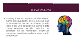 EL USO EXCESIVO
 Psicólogos y educadores coinciden en una
misma preocupación: el uso excesivo que
los estudiantes hacen de internet puede
llegar a ser una adicción no química. Este
comportamiento podría afectar el
desarrollo de las habilidades cognitivas
necesarias para tener un buen desempeño
académico.
 