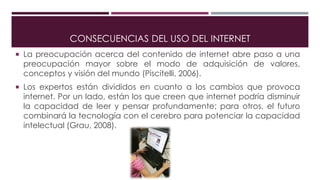 CONSECUENCIAS DEL USO DEL INTERNET
 La preocupación acerca del contenido de internet abre paso a una
preocupación mayor sobre el modo de adquisición de valores,
conceptos y visión del mundo (Piscitelli, 2006).
 Los expertos están divididos en cuanto a los cambios que provoca
internet. Por un lado, están los que creen que internet podría disminuir
la capacidad de leer y pensar profundamente; para otros, el futuro
combinará la tecnología con el cerebro para potenciar la capacidad
intelectual (Grau, 2008).
 