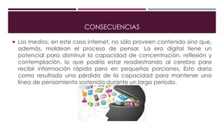 CONSECUENCIAS
 Los medios, en este caso internet, no sólo proveen contenido sino que,
además, moldean el proceso de pensar. La era digital tiene un
potencial para disminuir la capacidad de concentración, reflexión y
contemplación, lo que podría estar readiestrando al cerebro para
recibir información rápida pero en pequeñas porciones. Esto daría
como resultado una pérdida de la capacidad para mantener una
línea de pensamiento sostenida durante un largo período.
 