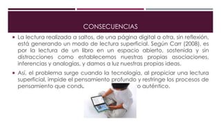 CONSECUENCIAS
 La lectura realizada a saltos, de una página digital a otra, sin reflexión,
está generando un modo de lectura superficial. Según Carr (2008), es
por la lectura de un libro en un espacio abierto, sostenida y sin
distracciones como establecemos nuestras propias asociaciones,
inferencias y analogías, y damos a luz nuestras propias ideas.
 Así, el problema surge cuando la tecnología, al propiciar una lectura
superficial, impide el pensamiento profundo y restringe los procesos de
pensamiento que conducen al conocimiento auténtico.
 
