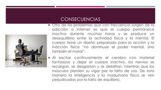 CONSECUENCIAS
 Otro de los problemas que con frecuencia surgen de la
adicción a internet es que el cuerpo permanece
inactivo durante muchas horas y se produce un
desequilibrio entre la actividad física y la mental. El
cuerpo tiene un diseño preparado para la acción y la
inacción física “no disminuye el poder mental, sino
también el moral”.
 Al excitar continuamente el cerebro con material
fantasioso y dejar el cuerpo inactivo, los nervios se
recargan, se desgastan y se debilitan, mientras que los
músculos pierden su vigor por la falta de uso. De esta
manera la inteligencia y la maquinaria física se ven
perjudicadas por la falta de equilibrio.
 