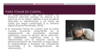 PARA TOMAR EN CUENTA…
 La argumentación de que internet no
produce adicción porque no afecta a la
salud ya no es válida, debido a que el adicto
descuida su alimentación y sus horas de
sueño por seguir conectado a su entorno
digital (García Fernández, 2010).
 Es necesario tomar en cuenta que el sueño
cumple funciones importantes en la
regeneración de facultades mentales
superiores, como la fijación de la atención,
las habilidades cognitivas finas y las
relacionadas con la relación social, el
almacenamiento de memoria a largo plazo,
el reaprendizaje o limpieza de conexiones
neuronales y la reprogramación de
información.
 