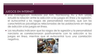 JUEGOS EN INTERNET
 Una investigación realizada por Kim, Namkoong, Ku y Kim (2008)
estudió la relación entre la adicción a los juegos en línea y la agresión,
el autocontrol y los rasgos de personalidad narcisista, que son las
características psicológicas relacionadas de las poblaciones en riesgo
de adicción a los juegos en línea.
 Los resultados indicaron que los rasgos de la agresión y la personalidad
narcisista se correlacionaron positivamente con la adicción a los
juegos en línea, mientras que el autocontrol tuvo una correlación
negativa.
 