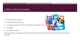 OTRAS APLICACIONES…
 Entre las aplicaciones,
 La descarga de archivos
 Las redes sociales (Twitter, Facebook, Instagram, Skype)
 Los blogs
 Los juegos online
De todos ellos, los juegos online tienen la asociación más fuerte con el uso compulsivo de
internet
 