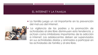 EL INTERNET Y LA FAMILIA
 La familia juega un rol importante en la prevención
del mal uso del internet.
 La vigilancia de los padres y la promoción de
actividades al aire libre disminuyen esta tendencia, y
actúan como inhibidores importantes de la adicción
a internet. Los adolescentes deben ser supervisados
en sus actividades diarias y animados a participar en
las actividades de familia y al aire libre.
 