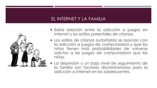 EL INTERNET Y LA FAMILIA
 Existe relación entre la adicción a juegos en
internet y los estilos parentales de crianza.
 Los estilos de crianza autoritarios se asocian con
la adicción a juegos de computadora y que los
niños tienen más probabilidades de volverse
adictos a los juegos de computadora que las
niñas.
 La depresión y un bajo nivel de seguimiento de
la familia son factores discriminatorios para la
adicción a internet en los adolescentes.
 