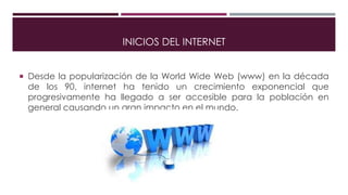 INICIOS DEL INTERNET
 Desde la popularización de la World Wide Web (www) en la década
de los 90, internet ha tenido un crecimiento exponencial que
progresivamente ha llegado a ser accesible para la población en
general causando un gran impacto en el mundo.
 