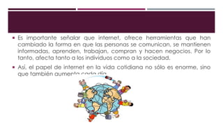  Es importante señalar que internet, ofrece herramientas que han
cambiado la forma en que las personas se comunican, se mantienen
informadas, aprenden, trabajan, compran y hacen negocios. Por lo
tanto, afecta tanto a los individuos como a la sociedad.
 Así, el papel de internet en la vida cotidiana no sólo es enorme, sino
que también aumenta cada día.
 