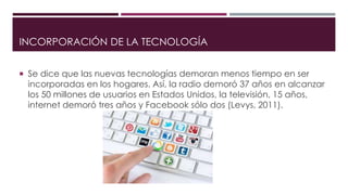 INCORPORACIÓN DE LA TECNOLOGÍA
 Se dice que las nuevas tecnologías demoran menos tiempo en ser
incorporadas en los hogares. Así, la radio demoró 37 años en alcanzar
los 50 millones de usuarios en Estados Unidos, la televisión, 15 años,
internet demoró tres años y Facebook sólo dos (Levys, 2011).
 