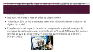  México ocupa el segundo lugar en participación de audiencia en internet con
casi 35 millones de usuarios.
 El 86% de los mismos dedica 3.4 horas semanales a visitar sitios de
entretenimiento.
 Dedican 10.6 horas al mes en sitios de videos online.
 Además, el 61% de los internautas mexicanos visitan diariamente alguna red
alguna red social.
 Esto da cuenta del impacto de esta tecnología en la sociedad mexicana, la
mexicana, la cual muestra un crecimiento del 27% en el 2010 entre los jóvenes
jóvenes de 12 a 17 años y del 23% entre los que tienen de 18 a 24 años
(Amipci, 2010)
 