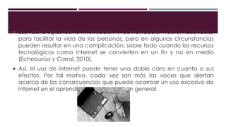  Las tecnologías de la información y comunicación fueron diseñadas
para facilitar la vida de las personas, pero en algunas circunstancias
pueden resultar en una complicación, sobre todo cuando los recursos
tecnológicos como internet se convierten en un fin y no en medio
(Echeburúa y Corral, 2010).
 Así, el uso de internet puede tener una doble cara en cuanto a sus
efectos. Por tal motivo, cada vez son más las voces que alertan
acerca de las consecuencias que puede acarrear un uso excesivo de
internet en el aprendizaje y en la salud en general.
 